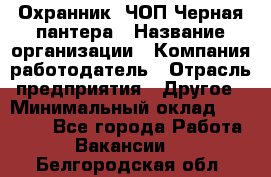 Охранник. ЧОП Черная пантера › Название организации ­ Компания-работодатель › Отрасль предприятия ­ Другое › Минимальный оклад ­ 12 000 - Все города Работа » Вакансии   . Белгородская обл.